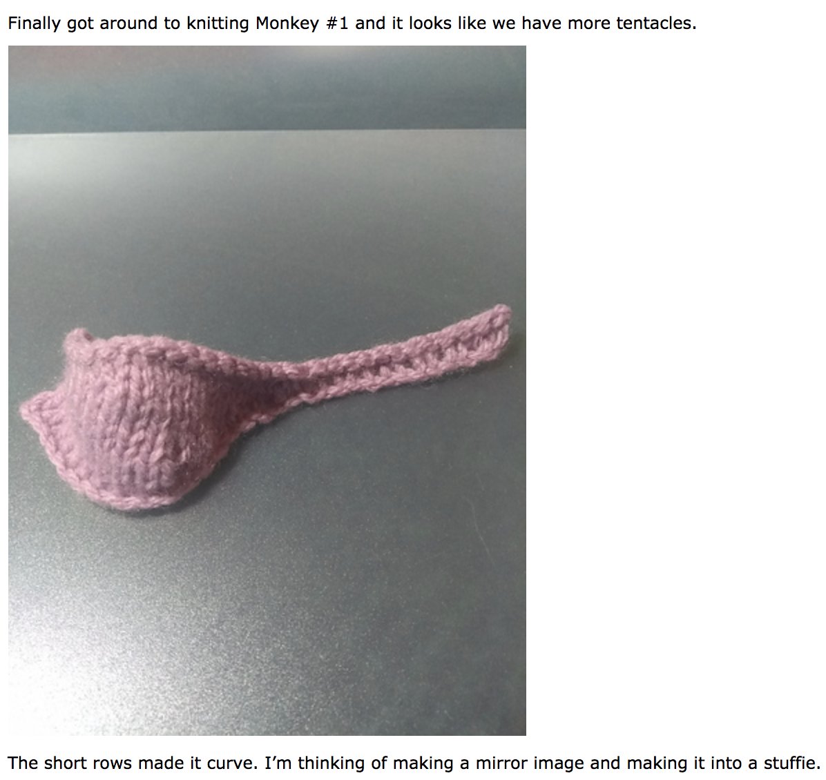 Finally got around to knitting Monkey #1 and it looks like we have more tentacles. The short rows made it curve. I’m thinking of making a mirror image and making it into a stuffie.
Picture is a bulbous body with two "horns" and a "tentacle"