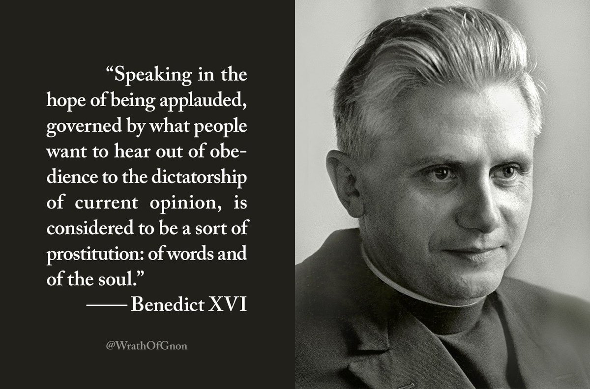 “Speaking in the hope of being applauded, governed by what people want to hear out of obedience to the dictatorship of current opinion, is considered to be a sort of prostitution: of words and of the soul.”
— Benedict XVI