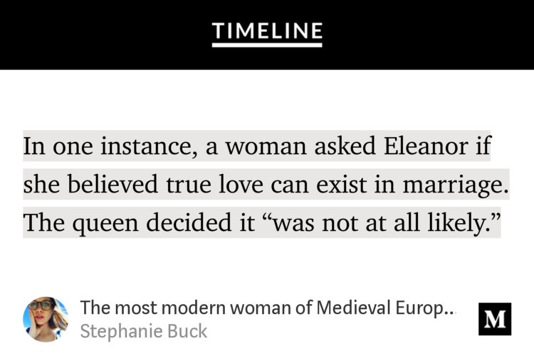 “…In one instance, a woman asked Eleanor if she believed true love can exist in marriage. The queen decided it ‘was not at all likely.’” from “The most modern woman of Medieval Europe was a queen by birth, a warrior and murderer by legend” by Stephanie Buck.
