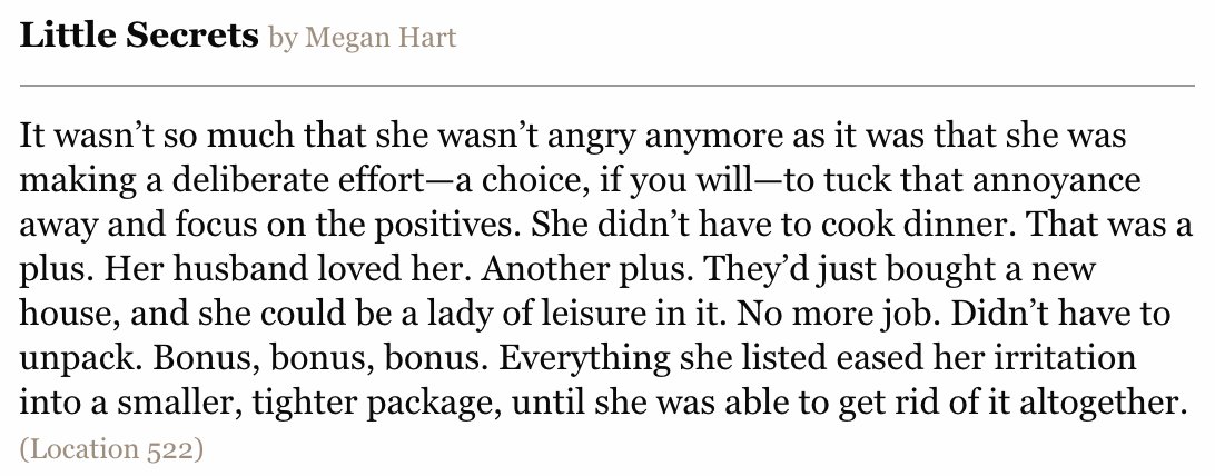 It wasn’t so much that she wasn’t angry anymore as it was that she was making a deliberate effort—a choice, if you will—to tuck that annoyance away and focus on the positives. She didn’t have to cook dinner. That was a plus. Her husband loved her. Another plus. They’d just bought a new house, and she could be a lady of leisure in it. No more job. Didn’t have to unpack. Bonus, bonus, bonus. Everything she listed eased