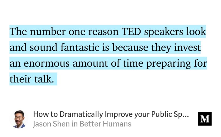 “The number one reason TED speakers look and sound fantastic is because they invest an enormous amount of time preparing for their talk.…” from “How to Dramatically Improve your Public Speaking Skills” by Jason Shen.