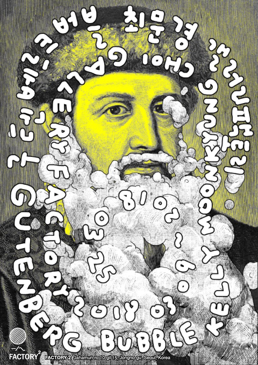 [새 전시 안내!]
구텐베르크 버블 Gutenberg Bubble
작가
최문경 Kelly Moonkyung Choi 타이포그라퍼
 
전시일정
2018.3.9(금) - 2018.3.25(일)
관람시간
화~일요일 오전11시~오후7시 (월요일 휴관)
오프닝 
2018.3.9(금) 오후6시 
 
장소 
팩토리2(구 갤러리팩토리 서울시 종로구 자하문로10길 15)