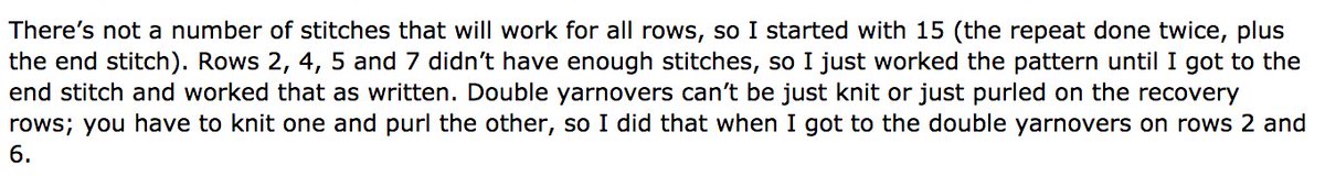 There’s not a number of stitches that will work for all rows, so I started with 15 (the repeat done twice, plus the end stitch). Rows 2, 4, 5 and 7 didn’t have enough stitches, so I just worked the pattern until I got to the end stitch and worked that as written. Double yarnovers can’t be just knit or just purled on the recovery rows; you have to knit one and purl the other, so I did that when I got to the double yar
