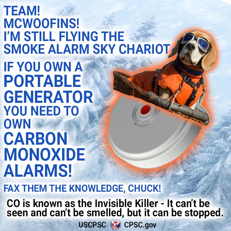 The scene: Barks McWoofings flying through a blizzard on a smoke alarm. They say, "Team! Barks McWoofins! I'm still flying the smoke alarm sky chariot. If you own a portable generator you need to own carbon monoxide alarms! Fax them the knowledge, Chuck! CO is known as the Invisible Killer - It can't be seen and can't be smelled, but it can be stopped."