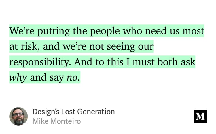 “…We’re putting the people who need us most at risk, and we’re not seeing our responsibility. And to this I must both ask why and say no.” from “Design’s Lost Generation” by Mike Monteiro.