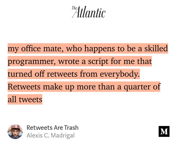 “…my office mate, who happens to be a skilled programmer, wrote a script for me that turned off retweets from everybody. Retweets make up more than a quarter of all tweets…” from “Retweets Are Trash” by Alexis C. Madrigal.