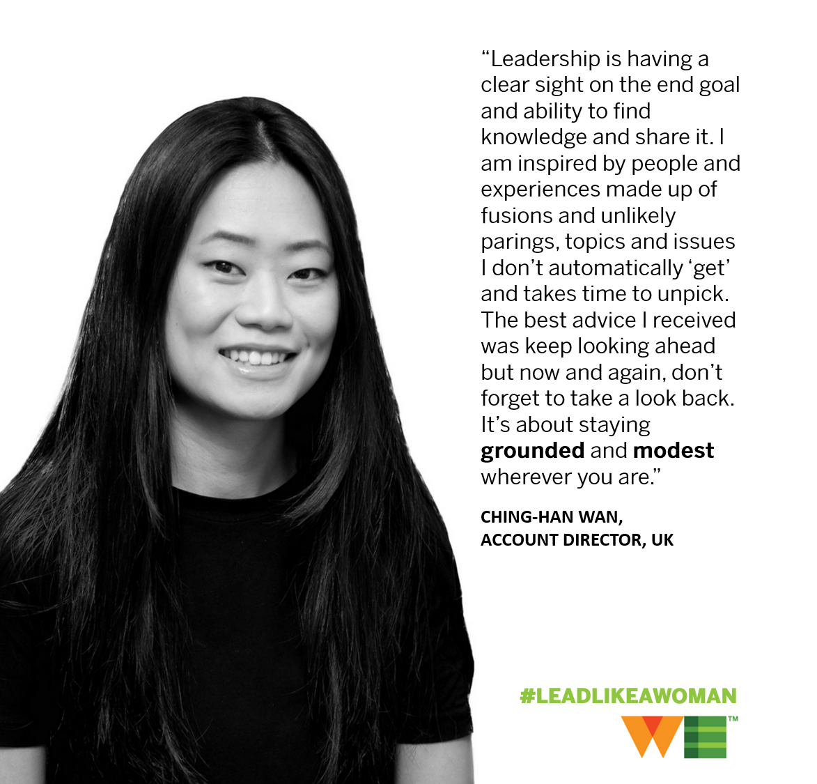 Stay grounded; stay modest. WE UK's Ching-Han Wan says to #LeadLikeAWoman, you need to be inspired by others, and never stop learning. After all, one day it will be your turn to teach and inspire the next generation of female leaders. #IWD2018