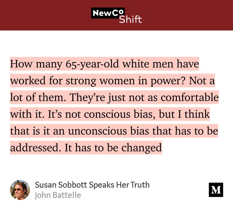 “How many 65-year-old white men have worked for strong women in power? Not a lot of them. They’re just not as comfortable with it. It’s not conscious bias, but I think that is it an unconscious bias that has to be addressed. It has to be changed…” from “Susan Sobbott Speaks Her Truth” by John Battelle.