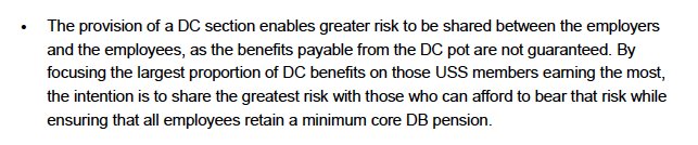 The provision of a DC section enables greater risk to be shared between the employers and the employees, as the benefits payable from the DC pot are not guaranteed. By focusing the largest proportion of DC benefits on those USS members earning the most, the intention is to share the greatest risk with those who can afford to bear that risk while ensuring that all employees retain a minimum core DB pension.