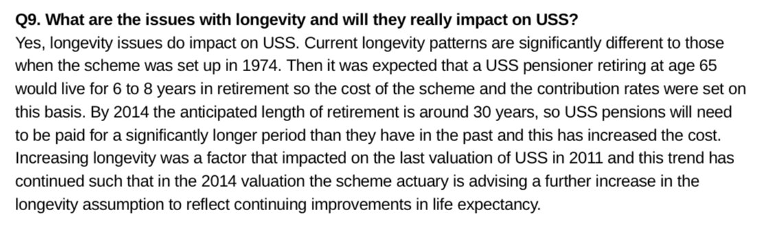 Q9. What are the issues with longevity and will they really impact on USS?<br />
Yes, longevity issues do impact on USS. Current longevity patterns are significantly different to those<br />
when the scheme was set up in 1974. Then it was expected that a USS pensioner retiring at age 65<br />
would live for 6 to 8 years in retirement so the cost of the scheme and the contribution rates were set on<br />
this basis. By 2014 the anticipated l