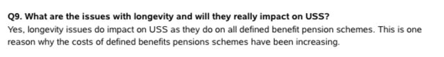 Q9. What are the issues with longevity and will they really impact on USS?<br />
Yes, longevity issues do impact on USS as they do on all defined benefit pension schemes. This is one<br />
reason why the costs of defined benefits pensions schemes have been increasing.