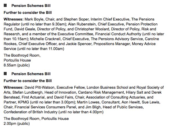 Pension Schemes Bill<br />
Further to consider the Bill<br />
Witnesses: Mark Boyle, Chair, and Stephen Soper, Interim Chief Executive, The Pensions Regulator (until no later than 9.30am); Alan Rubenstein, Chief Executive, Pension Protection Fund, David Geale, Director of Policy, and Christopher Woolard, Director of Policy, Risk and Research, and a member of the Executive Committee, Financial Conduct Authority (until no later th