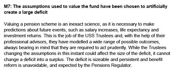 M7: The assumptions used to value the fund have been chosen to artificially create a large deficit<br />
Valuing a pension scheme is an inexact science, as it is necessary to make predictions about future events, such as salary increases, life expectancy and investment returns. This is the job of the USS Trustees and, with the help of their professional advisors, they have modelled a wide range of possible outcomes, always