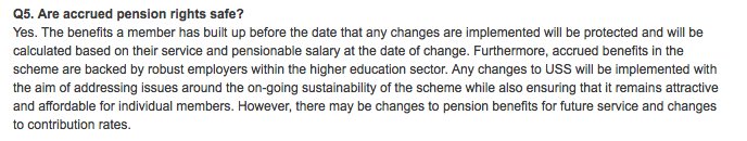 Q5. Are accrued pension rights safe?<br />
Yes. The benefits a member has built up before the date that any changes are implemented will be protected and will be calculated based on their service and pensionable salary at the date of change. Furthermore, accrued benefits in the scheme are backed by robust employers within the higher education sector. Any changes to USS will be implemented with the aim of addressing issues