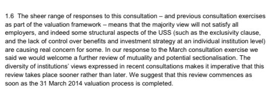 1.6 The sheer range of responses to this consultation – and previous consultation exercises as part of the valuation framework – means that the majority view will not satisfy all employers, and indeed some structural aspects of the USS (such as the exclusivity clause, and the lack of control over benefits and investment strategy at an individual institution level) are causing real concern for some.