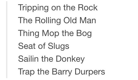 Tripping on the Rock
The Rolling Old Man
Thing Mop the Bog
Seat of Slugs
Sailin the Donkey
Trap the Barry Durpers