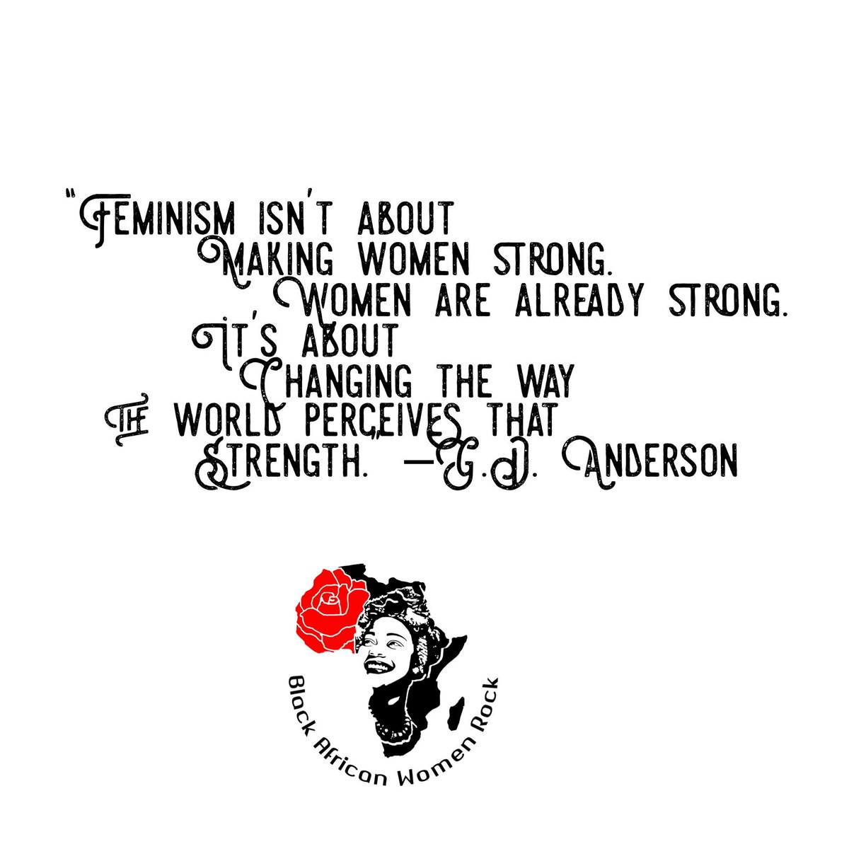 “Feminism isn’t about making women strong. Women are already strong. It’s about changing the way the world perceives that strength.” –G.D. Anderson