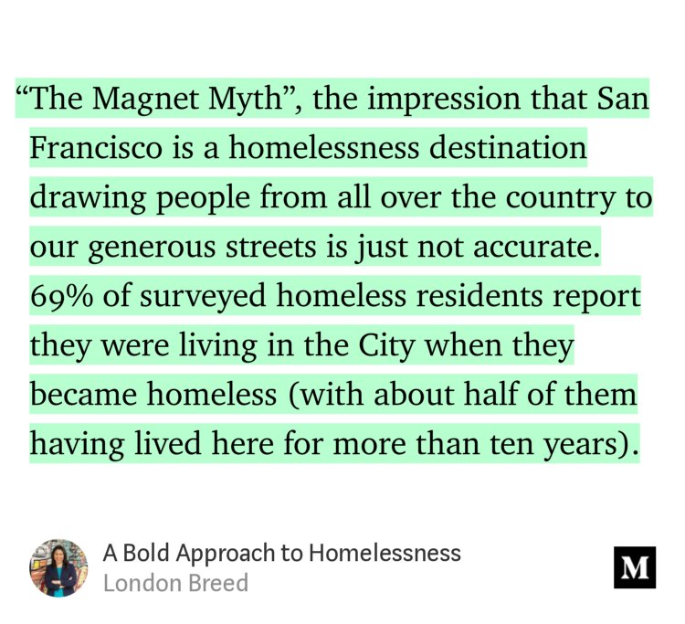 “…‘The Magnet Myth’, the impression that San Francisco is a homelessness destination drawing people from all over the country to our generous streets is just not accurate. 69% of surveyed homeless residents report they were living in the City when they became homeless (with about half of them having lived here for more than ten years).…” from “A Bold Approach to Homelessness” by London Breed.