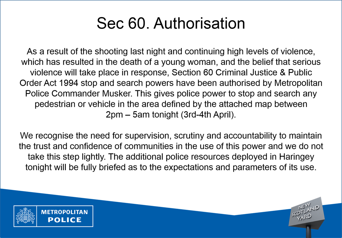 As a result of the shooting last night and continuing high levels of violence, which has resulted in the death of a young woman, and the belief that serious violence will take place in response, Section 60 Criminal Justice & Public Order Act 1994 stop and search powers have been authorised by Metropolitan Police Commander Musker. This gives police power to stop and search any pedestrian or vehicle in the area defined