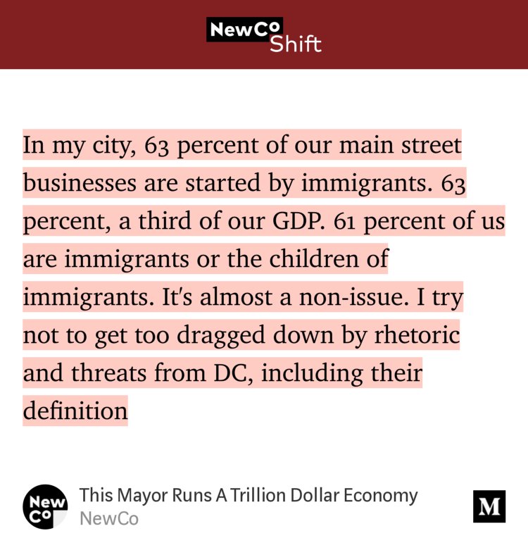 “…In my city, 63 percent of our main street businesses are started by immigrants. 63 percent, a third of our GDP. 61 percent of us are immigrants or the children of immigrants. It's almost a non-issue. I try not to get too dragged down by rhetoric and threats from DC, including their definition…” from “This Mayor Runs A Trillion Dollar Economy” by NewCo.