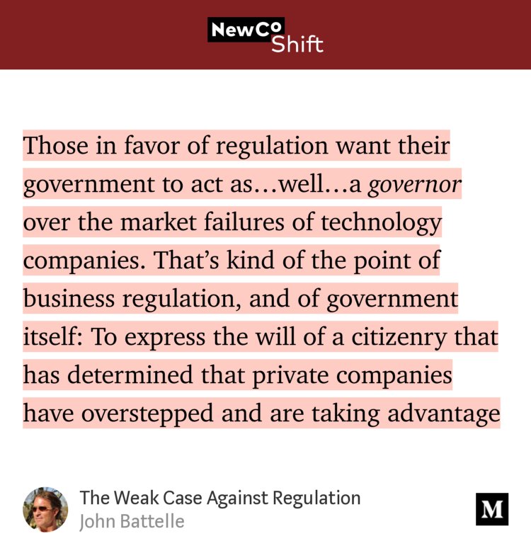 “…Those in favor of regulation want their government to act as…well…a governor over the market failures of technology companies. That’s kind of the point of business regulation, and of government itself: To express the will of a citizenry that has determined that private companies have overstepped and are taking advantage…” from “The Weak Case Against Regulation” by John Battelle.