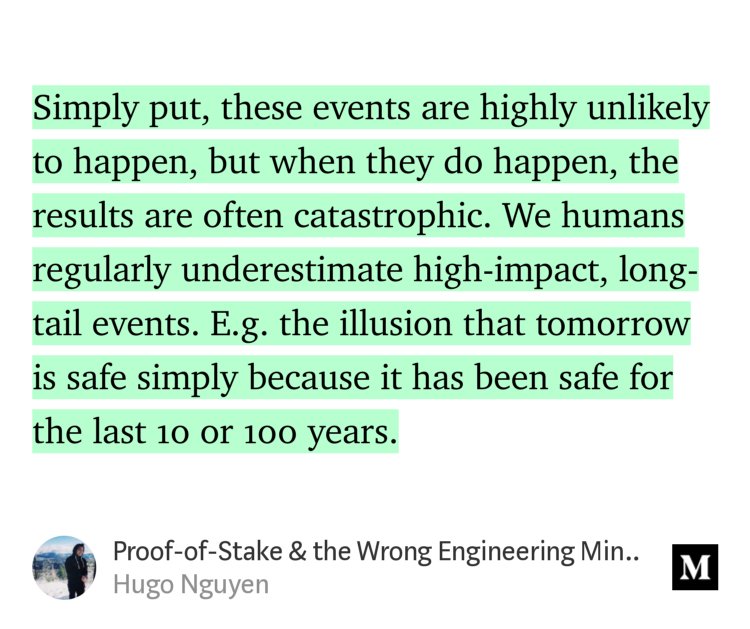 “Simply put, these events are highly unlikely to happen, but when they do happen, the results are often catastrophic. We humans regularly underestimate high-impact, long-tail events. E.g. the illusion that tomorrow is safe simply because it has been safe for the last 10 or 100 years.” from “Proof-of-Stake &amp; the Wrong Engineering Mindset” by Hugo Nguyen.