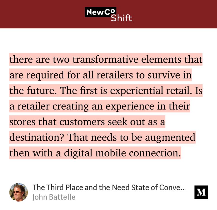 “…there are two transformative elements that are required for all retailers to survive in the future. The first is experiential retail. Is a retailer creating an experience in their stores that customers seek out as a destination? That needs to be augmented then with a digital mobile connection.…” from “The Third Place and the Need State of Convenience” by John Battelle.