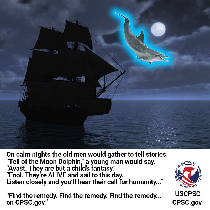 A pirate ship sailing at night. A glowing dolphin sails over the moon. The text reads:
On calm nights the old men would gather to tell stories.
“Tell of the Moon Dolphin,” a young man would say.
“Avast. They are but a child’s fantasy.”
“Fool. They’re ALIVE and sail to this day.Listen closely and you’ll hear their call for humanity...”

“Find the remedy. Find the remedy. Find the remedy... on CPSC.gov.”
