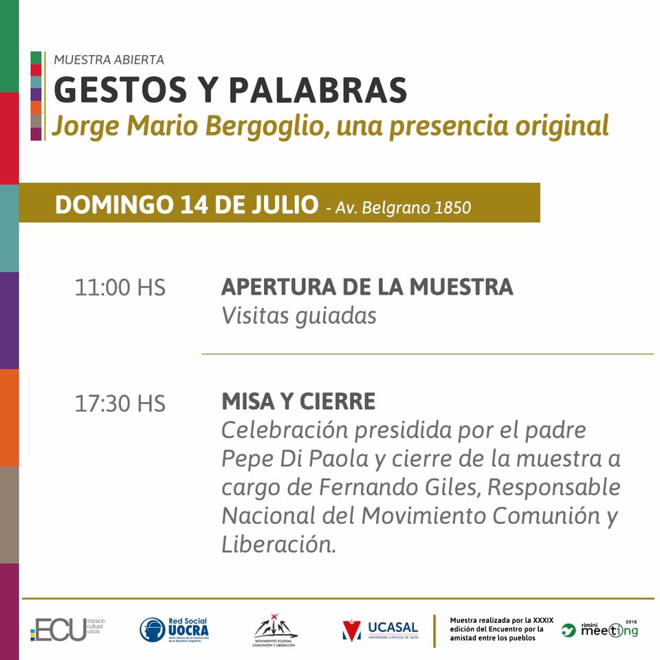 Domingo 14 de julio - Av Belgrano 1850
11hs. Apertura de la muestra. Visitas guiadas.
17.30hs. Misa y cierre. Celebración presidida por el padre Pepe Di Paola y cierre de la muestra a cargo de Fernando Giles, Responsable Nacional del Movimiento Comunión y Liberación.