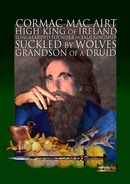 Cormac. Mac="son". Cor="wheel/charioteer", "raven" or "legendary"? Cormac Ua Liatháin 6th C saint. Most famous for Cormac Mac Airt, High King of Ireland c 227-266 when Fianna adventuring! Raised by wolf! Travelled to Otherworld; won magic bough from Manannán mac Lir. Lost one eye