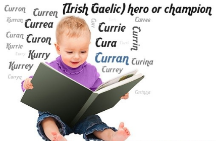 Curran comes from Irish "hero/champion"! Best known as surname esp Donegal, Ulster, Tipperary & Waterford. Middle Ages, O'Currans were a notable ecclesiastical family, headed by Simon O'Curran (d. 1302), who became Bishop of Kilfenora. Recently increasingly popular as 1st name.