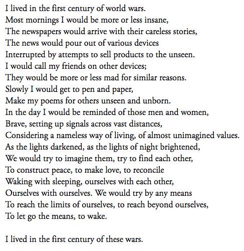 “I lived in the first century of world wars.
Most mornings I would be more or less insane,
The newspapers would arrive with their careless stories,
The news would pour out of various devices
interrupted by the attempts to sell products to the unseen”

-Muriel Rukeyser