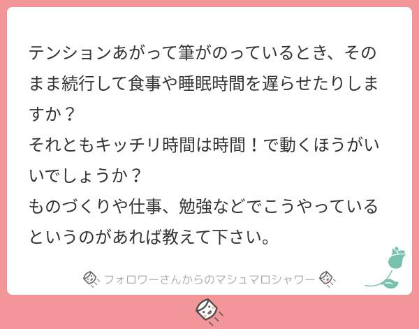 食事や睡眠時間は遅らせますが、次の日の仕事に支障が出ない程度です。なので「明日絶対やばい」と思った時点で寝るようにしています。おとなになってもうた。旅行も必ず仕事前に1日休養を入れるようにしています。
#マシュマロを投げ合おう… 