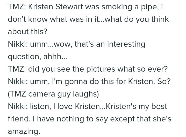 TMZ le pregunta sobre la pipa que fumó K de dudoso contenido. Ella le dice que interesante. El tipo pregunta si vio las fotos.Nikki dice: Voy a hacer esto por Kristen, escucha. Amo a Kristen. Es mi mejor amiga. No tengo nada que decir excepto que ella es fabulosa".