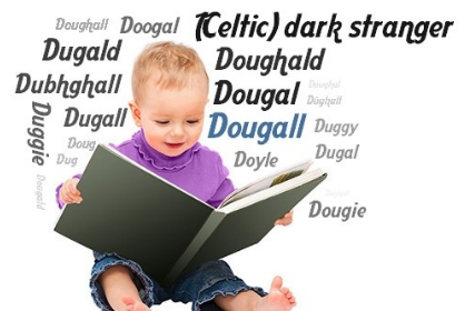 Dougal is an Irish & Scottish name, anglicised from Scottish Gaelic Dubhghall/Dùghall. dubh="black" & gall="stranger", a byname referencing a Dane, in contrast to the fairer Norwegians! Variants: Dugald & Dugal. The pet form is Dougie! Father Dougal from Father Ted TV series!