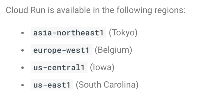 As promised, Cloud Run ( http://cloud.run ) is now available in Europe and Asia.You can now picked from these 4 GCP regions:- asia-northeast1 (Tokyo)- europe-west1 (Belgium)- us-central1 (Iowa)- us-east1 (South Carolina)