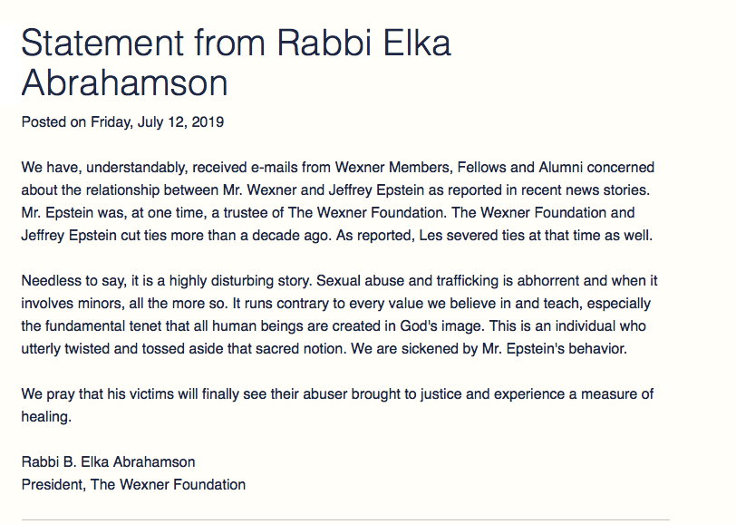 July 12, 2019: Wexner Foundation's statement about Jeffrey Epstein by Rabbi Elka Abrahamsson to "concerned" Wexner Members."This is an individual who utterly twisted and tossed aside that sacred notion. We are sickened by Mr. Epstein's behavior." https://www.wexnerfoundation.org/news/statement-from-rabbi-elka-abrahamson