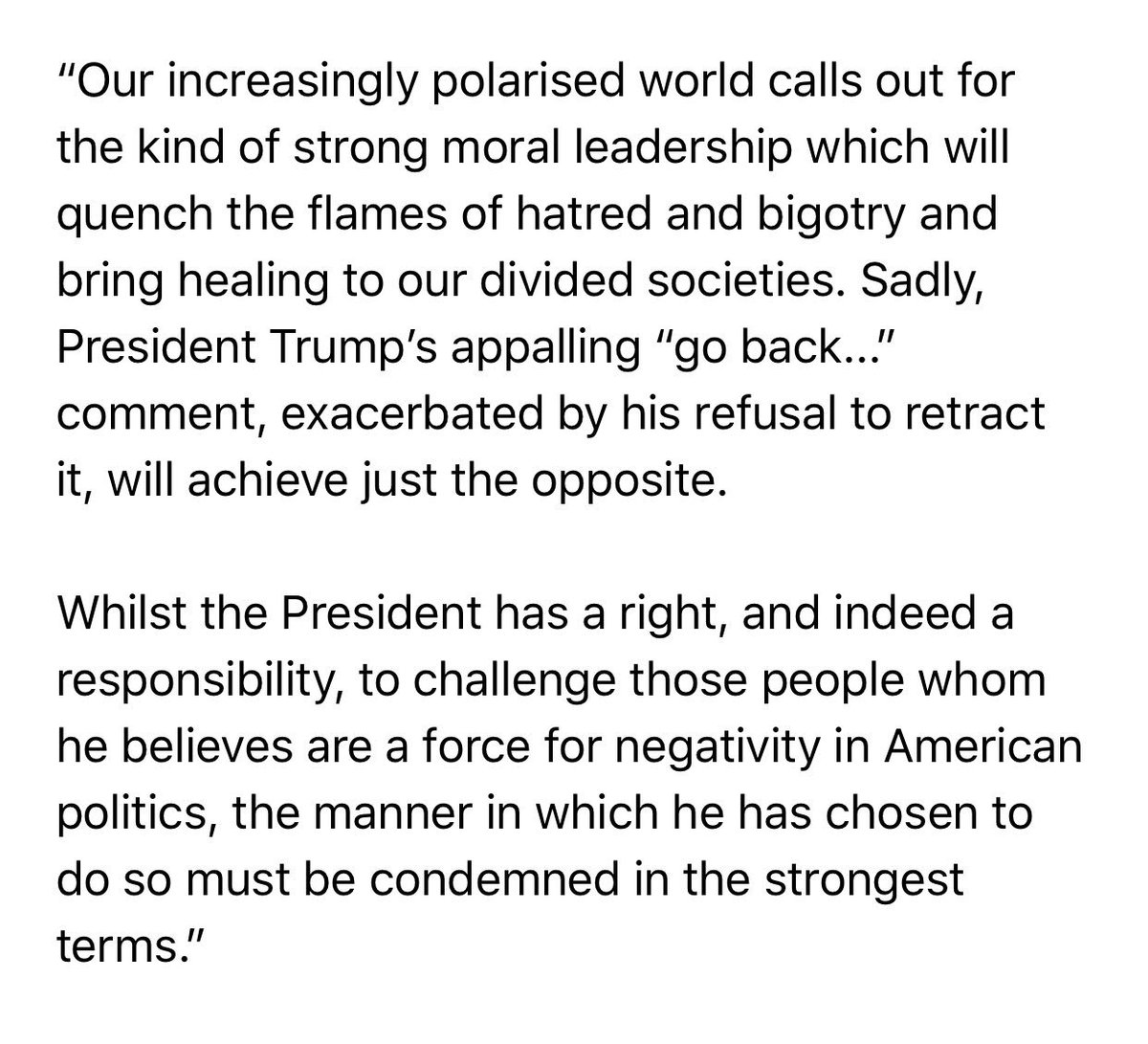 The Chief Rabbi reacts to President Donald Trump’s recent attacks on four US Congresswomen: 

”Our increasingly polarised world calls out for the kind of strong moral leadership which will quench the flames of hatred and bigotry and bring healing to our divided societies...”
