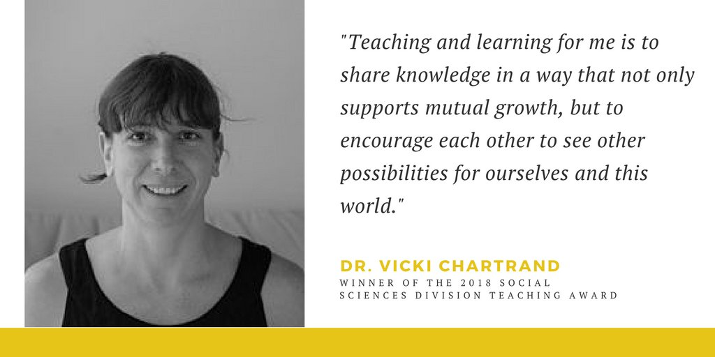 "I believe that all acts of teaching are meaningful encounters where our learning and experiences shape how we see ourselves in the world, and ultimately how we change it." - Dr. Vicki Chartrand - Social Sciences Divisional Teaching Award Winner