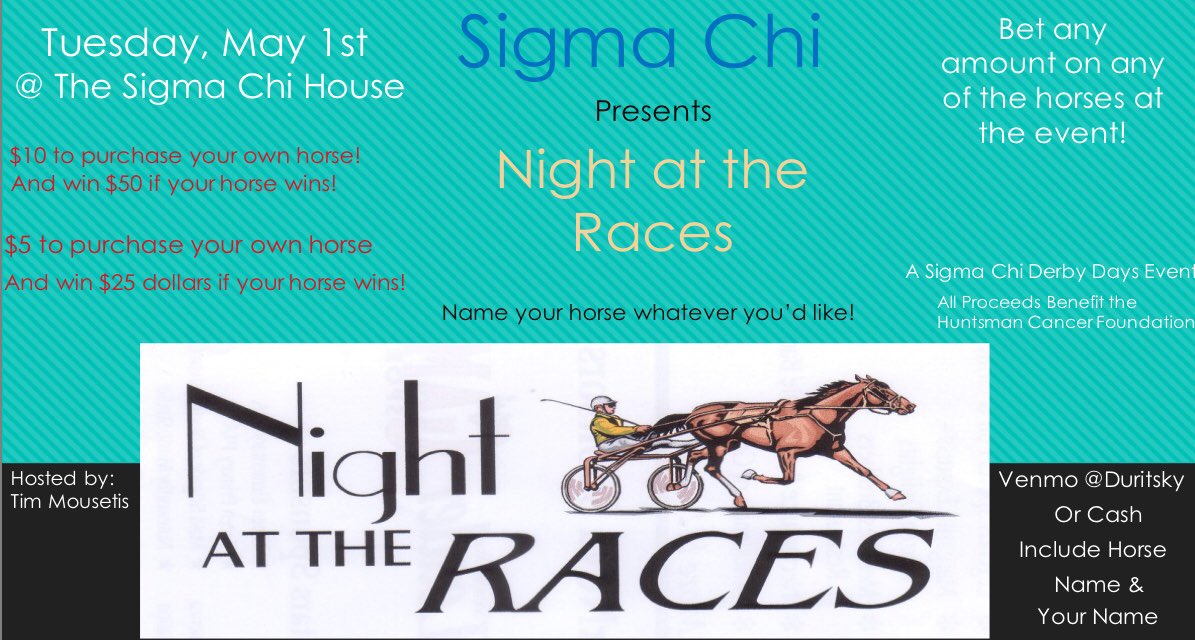 Derby Days is right around the corner! Tuesday, May 1st the brothers of Sigma Chi will be hosting a Night At The Races where you’ll have the opportunity to buy horses and win money! All proceeds will be donated to the Huntsman Cancer Foundation! See you then!