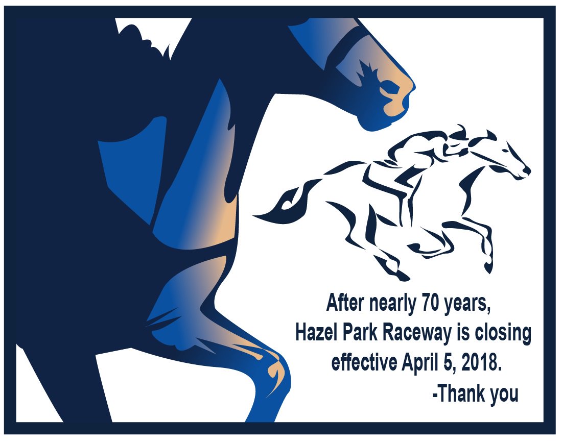 After nearly 70 years, Hazel Park Raceway is closing effective April 5, 2018. We want to express our heartfelt appreciation to our employees, visitors, supporters and long-standing community partners.