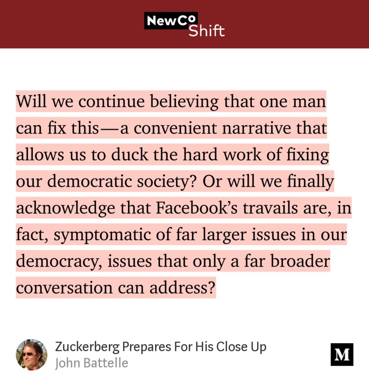 “…Will we continue believing that one man can fix this — a convenient narrative that allows us to duck the hard work of fixing our democratic society? Or will we finally acknowledge that Facebook’s travails are, in fact, symptomatic of far larger issues in our democracy, issues that only a far broader conversation can address?” from “Zuckerberg Prepares For His Close Up” by John Battelle.