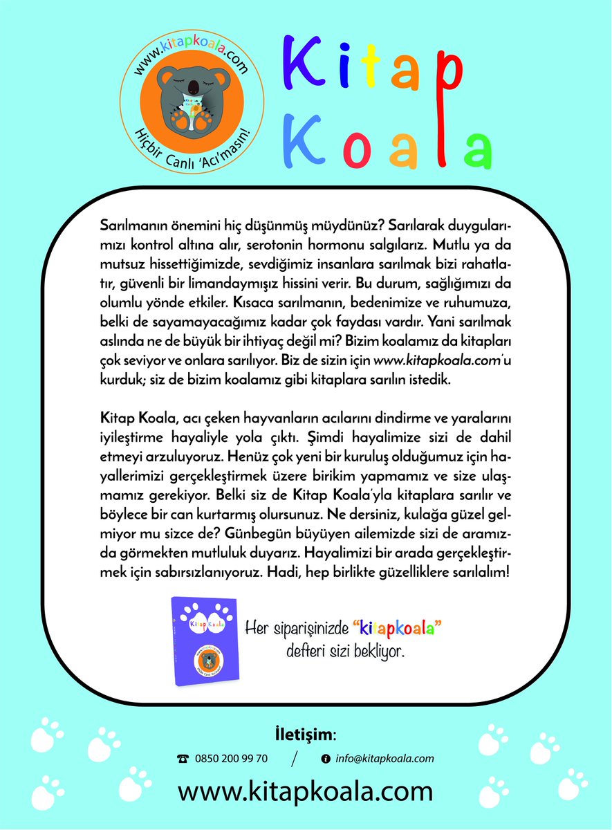 Kitap Koala, acı çeken hayvanların acılarını dindirme ve yaralarını iyileştirme hayaliyle yola çıktı. Şimdi hayalimize sizi de dahil etmeyi arzuluyoruz. Henüz çok yeni bir kuruluş olduğumuz için hayallerimizi gerçekleştirmek üzere birikim yapmamız ve size ulaşmamız gerekiyor.