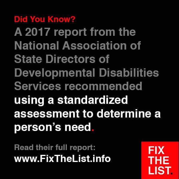 Did You Know?
A 2017 report from the National Association of State Directors of Developmental Disabilities Services recommended using a standardized assessment to determine a person's need.

Read their full report: FixTheList.info #FixTheList