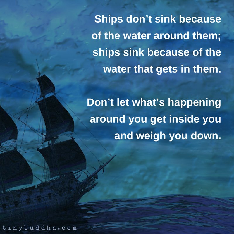 Ships don't sink because of the water around them. Ships sink because of the water that gets in them. Don't let what's happening around you get inside you and weigh you down.
