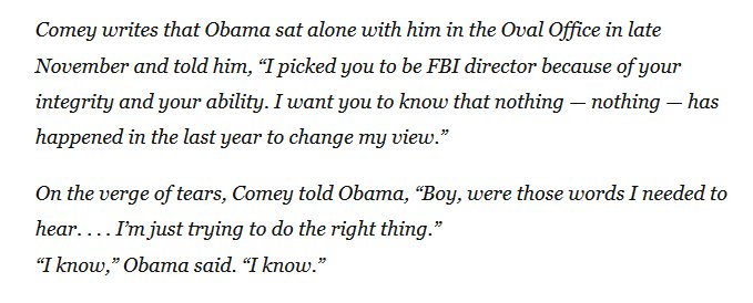 "Comey writes that Obama sat alone with him in the Oval Office in late November and told him, “I picked you to be FBI director because of your integrity and your ability. I want you to know that nothing — nothing — has happened in the last year to change my view.”

On the verge of tears, Comey told Obama, “Boy, were those words I needed to hear. . . . I’m just trying to do the right thing.”
“I know,” Obama said."
