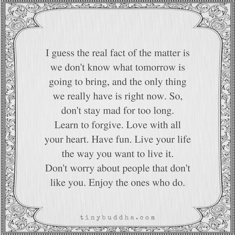 tinybuddha's tweet image. We don't know what tomorrow is going to bring, and all we have is right now. So don't stay mad for too long. Learn to forgive. Love with all your heart. Have fun. Live your life the way you want to live it. Don't worry about the people that don't like you. Enjoy the ones who do.
