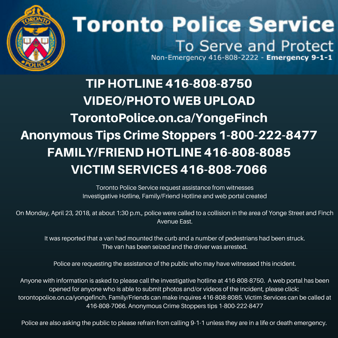 Yonge Finch Incident - Tip Hotline 416-808-8750 - Video/Photo Web Upload TorontoPolice.on.ca/YongeFinch ~ Anonymous tips Crime stoppers 1-800-222-8477 ~ Family/Friend Hotline 416-808-8085 ~ Victim Services 416-808-7066