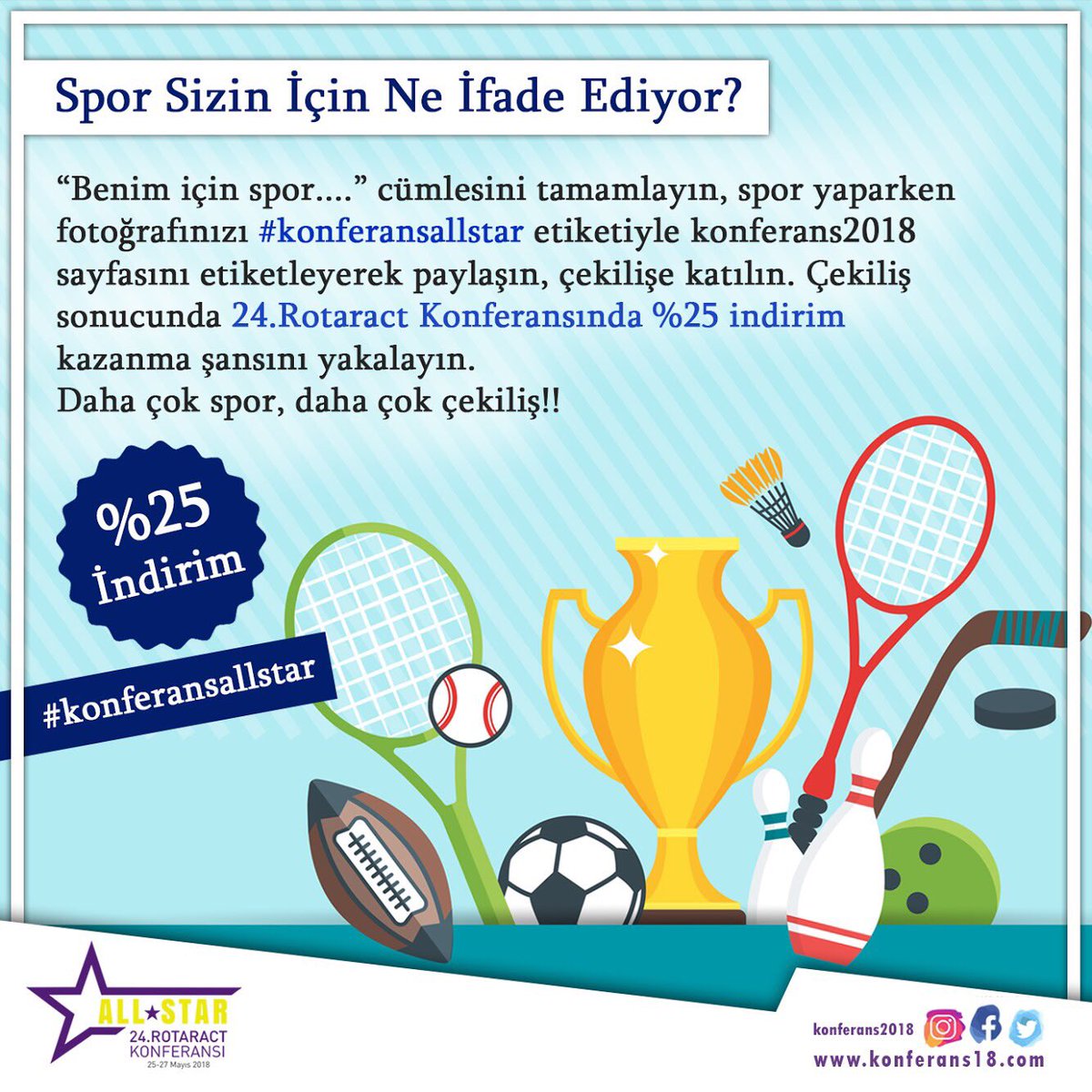“Benim için spor...” cümlesini tamamlayın, spor yaparken fotoğrafınızı #konferansallstar etiketiyle konferans2018 sayfasını etiketleyerek paylaşın, çekilişe katılın. Çekiliş sonucunda 24. Rotaract Konferansında %25 indirim kazanma şansını yakalayın.
#konferansallstar