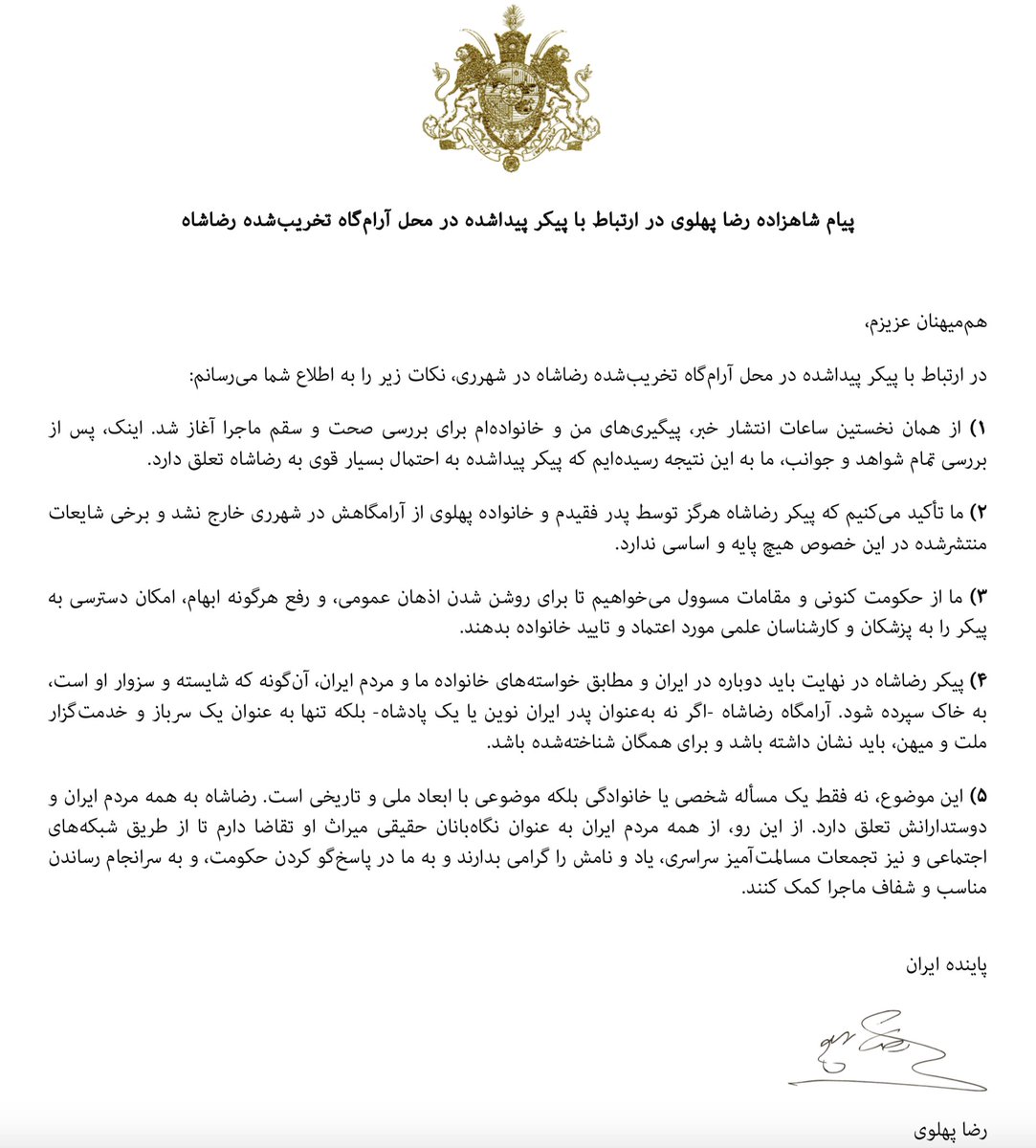 پس از بررسی تمام شواهد و جوانب، ما به این نتیجه رسیده‌ایم که پیکر پیداشده در شهرری به احتمال بسیار قوی به رضاشاه تعلق دارد. او سرباز و خدمت‌گزار ملت و میهن بود و از شما هم‌میهنان تقاضا دارم تا از طریق شبکه‌های اجتماعی و نیز تجمعات مسالمت‌آمیز سراسری، یاد و نامش را گرامی بدارید.